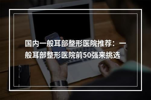 国内一般耳部整形医院推荐：一般耳部整形医院前50强来挑选