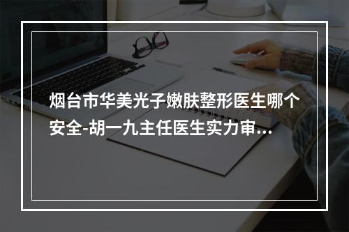 烟台市华美光子嫩肤整形医生哪个安全-胡一九主任医生实力审美兼具