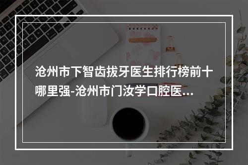 沧州市下智齿拔牙医生排行榜前十哪里强-沧州市门汝学口腔医生