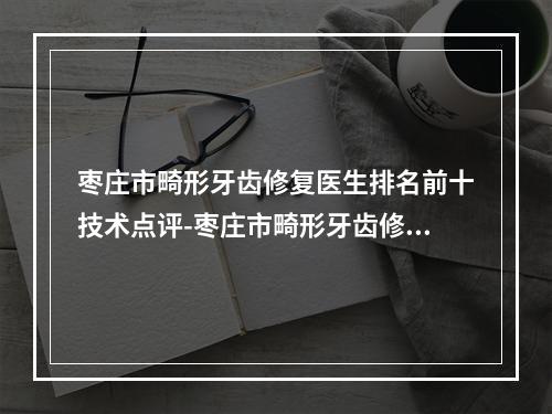 枣庄市畸形牙齿修复医生排名前十技术点评-枣庄市畸形牙齿修复口腔医生