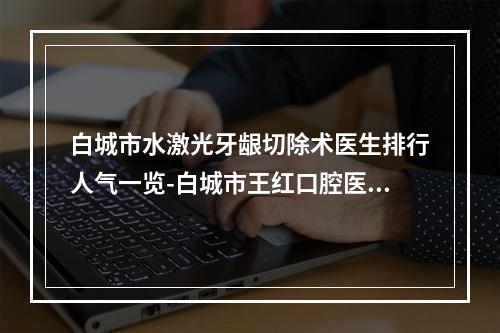 白城市水激光牙龈切除术医生排行人气一览-白城市王红口腔医生