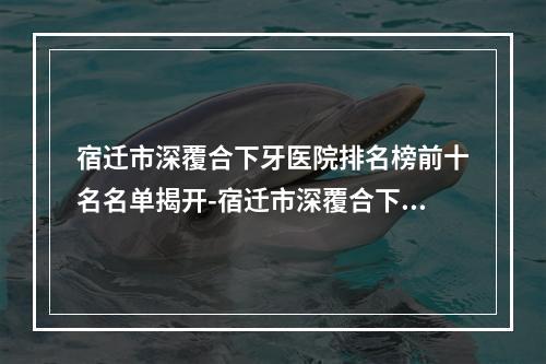 宿迁市深覆合下牙医院排名榜前十名名单揭开-宿迁市深覆合下牙口腔医院