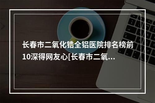 长春市二氧化锆全铝医院排名榜前10深得网友心[长春市二氧化锆全铝口腔医院实力高低任你挑]