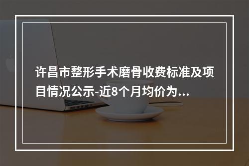 许昌市整形手术磨骨收费标准及项目情况公示-近8个月均价为40180元