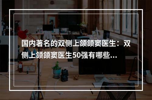 国内著名的双侧上颌颌窦医生：双侧上颌颌窦医生50强有哪些上榜