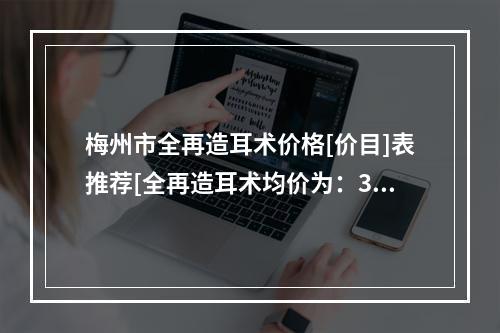 梅州市全再造耳术价格[价目]表推荐[全再造耳术均价为：32707元]