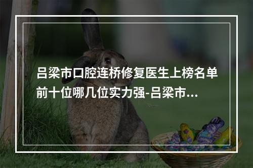 吕梁市口腔连桥修复医生上榜名单前十位哪几位实力强-吕梁市梁俊荣口腔医生