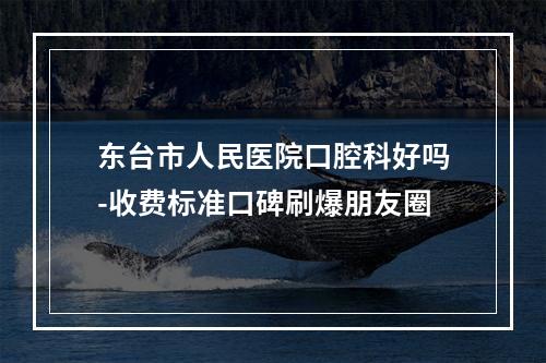 东台市人民医院口腔科好吗-收费标准口碑刷爆朋友圈