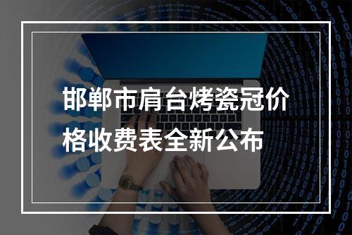 邯郸市肩台烤瓷冠价格收费表全新公布