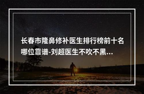 长春市隆鼻修补医生排行榜前十名哪位靠谱-刘超医生不吹不黑进来了解