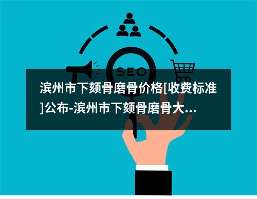 滨州市下颏骨磨骨价格[收费标准]公布-滨州市下颏骨磨骨大致需要多少钱