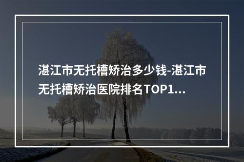 湛江市无托槽矫治多少钱-湛江市无托槽矫治医院排名TOP10三甲推荐