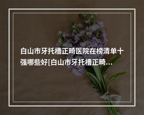 白山市牙托槽正畸医院在榜清单十强哪些好[白山市牙托槽正畸口腔医院业内数一数二]