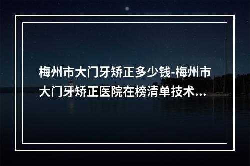 梅州市大门牙矫正多少钱-梅州市大门牙矫正医院在榜清单技术靠谱吗