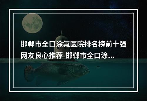 邯郸市全口涂氟医院排名榜前十强网友良心推荐-邯郸市全口涂氟口腔医院