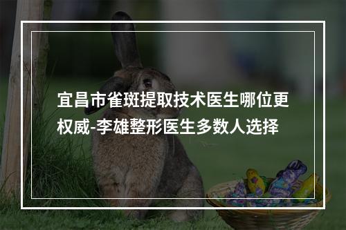 宜昌市雀斑提取技术医生哪位更权威-李雄整形医生多数人选择