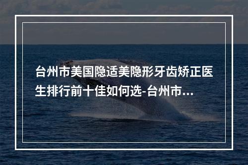 台州市美国隐适美隐形牙齿矫正医生排行前十佳如何选-台州市时述党口腔医生