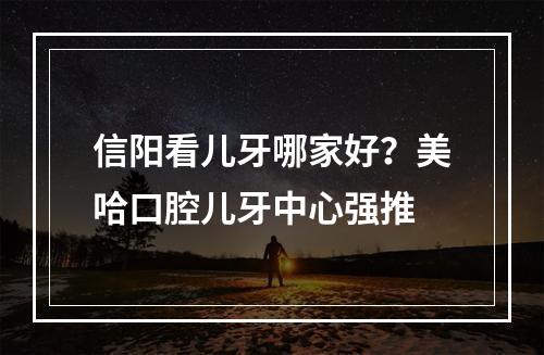 信阳看儿牙哪家好？美哈口腔儿牙中心强推