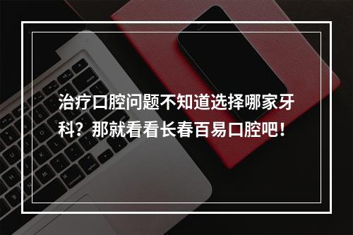 治疗口腔问题不知道选择哪家牙科？那就看看长春百易口腔吧！