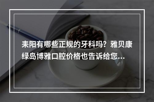 耒阳有哪些正规的牙科吗？雅贝康绿岛博雅口腔价格也告诉给您！