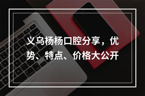 义乌杨杨口腔分享，优势、特点、价格大公开