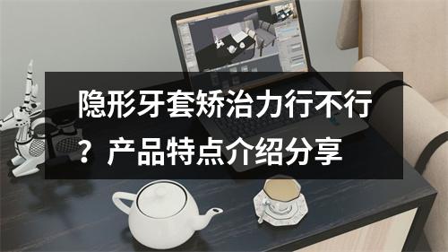 隐形牙套矫治力行不行？产品特点介绍分享