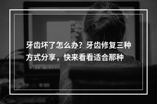 牙齿坏了怎么办？牙齿修复三种方式分享，快来看看适合那种