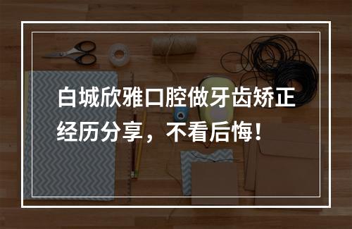 白城欣雅口腔做牙齿矫正经历分享，不看后悔！