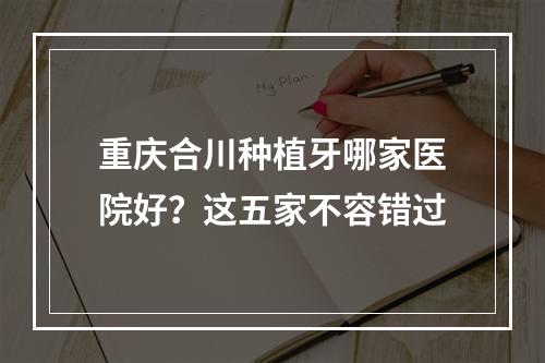 重庆合川种植牙哪家医院好？这五家不容错过