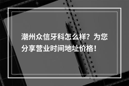 潮州众信牙科怎么样？为您分享营业时间地址价格！