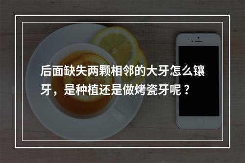 后面缺失两颗相邻的大牙怎么镶牙，是种植还是做烤瓷牙呢 ？