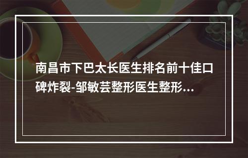 南昌市下巴太长医生排名前十佳口碑炸裂-邹敏芸整形医生整形好不好