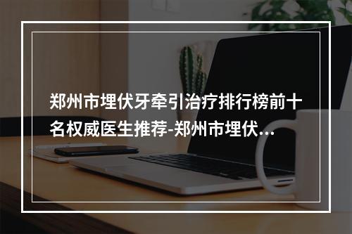 郑州市埋伏牙牵引治疗排行榜前十名权威医生推荐-郑州市埋伏牙牵引治疗口腔医生