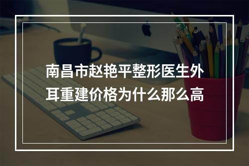 南昌市赵艳平整形医生外耳重建价格为什么那么高