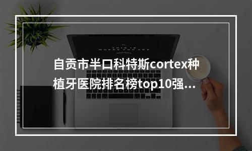 自贡市半口科特斯cortex种植牙医院排名榜top10强名单更新[卿记口腔身经百战]