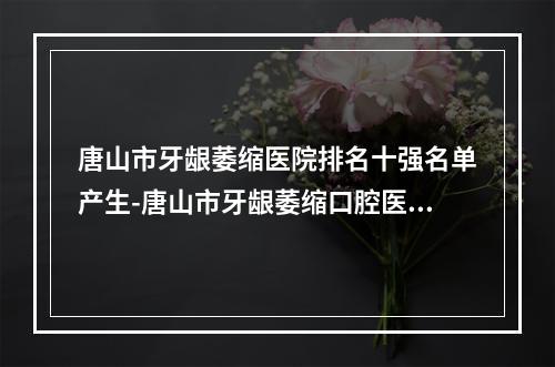 唐山市牙龈萎缩医院排名十强名单产生-唐山市牙龈萎缩口腔医院