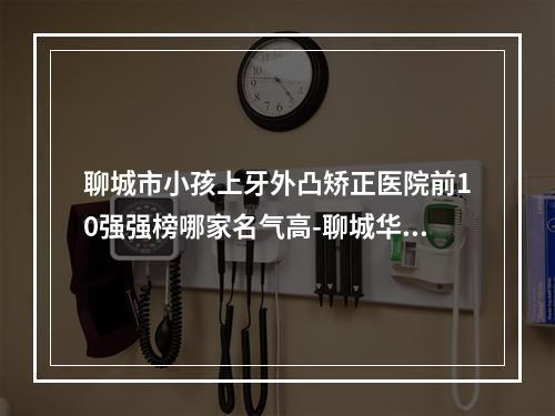 聊城市小孩上牙外凸矫正医院前10强强榜哪家名气高-聊城华医口腔门诊部人气口碑高出圈