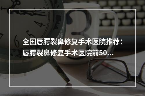 全国唇腭裂鼻修复手术医院推荐：唇腭裂鼻修复手术医院前50名专业介绍