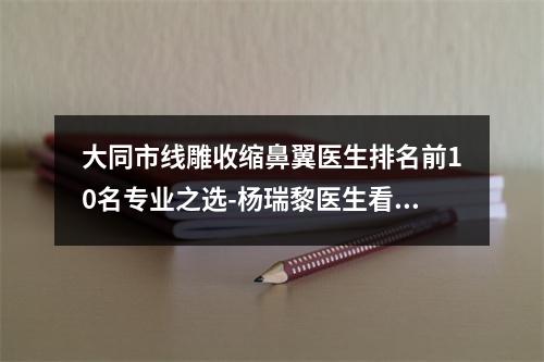 大同市线雕收缩鼻翼医生排名前10名专业之选-杨瑞黎医生看排名榜中相互比拼