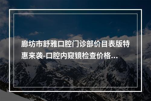 廊坊市舒雅口腔门诊部价目表版特惠来袭-口腔内窥镜检查价格都很贵吗