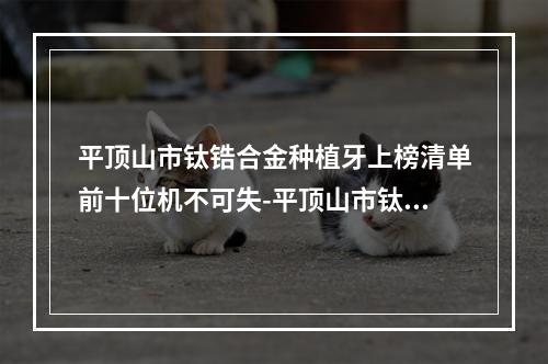 平顶山市钛锆合金种植牙上榜清单前十位机不可失-平顶山市钛锆合金种植牙口腔医生