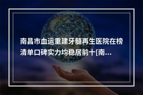 南昌市血运重建牙髓再生医院在榜清单口碑实力均稳居前十[南昌市血运重建牙髓再生口腔医院含新价格表收费标准]