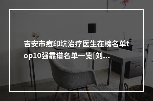 吉安市痘印坑治疗医生在榜名单top10强靠谱名单一览[刘善医生口碑反馈持续更新]