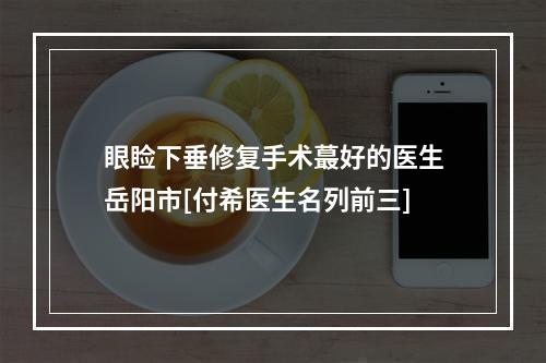 眼睑下垂修复手术蕞好的医生岳阳市[付希医生名列前三]