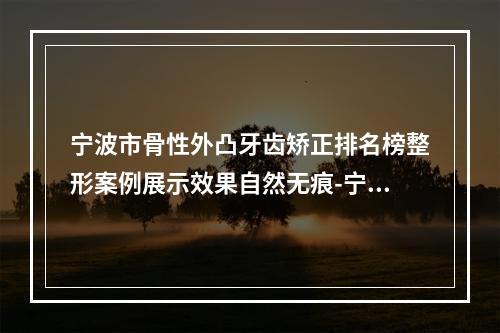 宁波市骨性外凸牙齿矫正排名榜整形案例展示效果自然无痕-宁波市骨性外凸牙齿矫正口腔医生