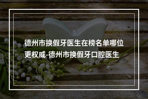 德州市换假牙医生在榜名单哪位更权威-德州市换假牙口腔医生