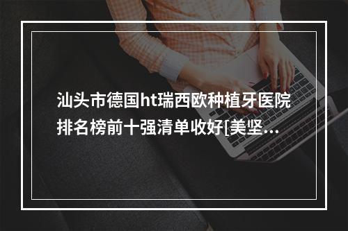 汕头市德国ht瑞西欧种植牙医院排名榜前十强清单收好[美坚口腔门诊部大口腔]