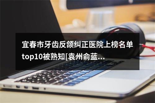 宜春市牙齿反颌纠正医院上榜名单top10被熟知[袁州俞蓝天口腔更厉害]