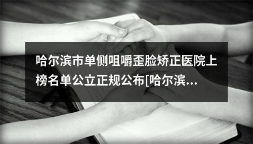 哈尔滨市单侧咀嚼歪脸矫正医院上榜名单公立正规公布[哈尔滨市单侧咀嚼歪脸矫正口腔医院人气口碑实力相当-]