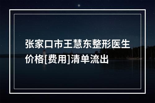 张家口市王慧东整形医生价格[费用]清单流出